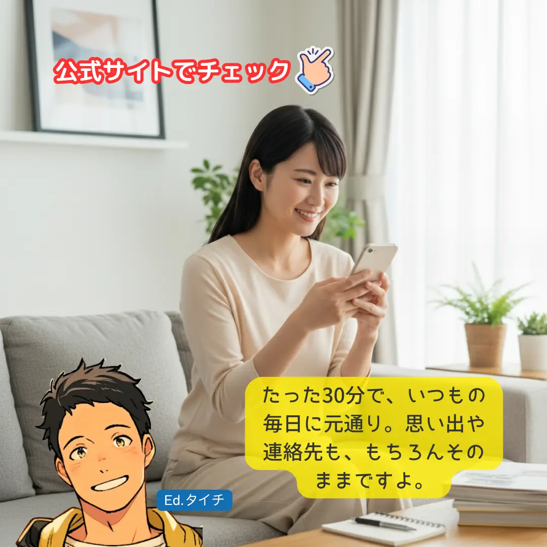 たった30分で、いつもの毎日に元通り。思い出や連絡先も、もちろんそのままですよ。